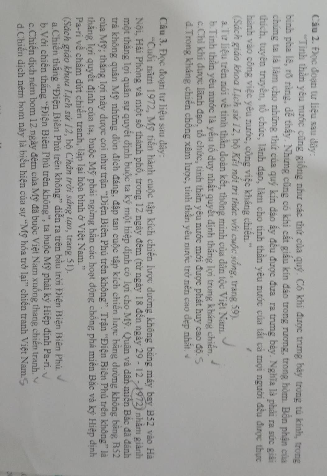 Cầâu 2. Đọc đoạn tư liệu sau đây:
*Tinh thần yêu nước cũng giống như các thứ của quý. Có khi được trưng bảy trong tủ kính, trong
bình pha lê, rõ ràng, dễ thấy. Nhưng cũng có khi cất giấu kín đáo trong rương, trong hòm. Bồn phận của
chúng ta là làm cho những thứ của quý kín đáo ấy đều được đưa ra trưng bày. Nghĩa là phải ra sức giải
thích, tuyên truyên, tổ chức, lãnh đạo, làm cho tinh thần yêu nước của tất cả mọi người đều được thực
hành vào công việc yêu nước, công việc kháng chiến.''
(Sách giáo khoa Lịch sử 12, bộ Kết nổi tri thức với cuộc sống, trang 59).
a.Tư liệu trên nói về tinh thân đoàn kết, thông minh của dân tộc Việt Nam.
b.Tinh thần yêu nước là yếu tố duy nhất quyết định thắng lợi trong kháng chiến.
c.Chi khi được lãnh đạo, tổ chức, tinh thần yêu nước mới được phát huy cao độ.S
d.Trong kháng chiến chống xâm lược, tinh thần yêu nước trở nên cao đẹp nhất.
Câu 3. Đọc đoạn tư liệu sau đây:
“Cuối năm 1972, Mỹ tiến hành cuộc tập kích chiến lược đường không băng máy bay B52 vào Hà
Nội, Hải Phòng và một số thành phố, trong 12 ngày đêm (từ ngày 18 đến ngày 29 - 12 - 1972) nhằm giành
tmhột thăng lợi quân sự quyết định buộc ta ký một hiệp định có lợi cho Mỹ. Quân và dân miền Bắc đã đánh
trả không quân Mỹ những đòn đích đáng, đập tan cuộc tập kích chiến lược băng đường không băng B52
của Mỹ; thắng lợi này được coi như trận “Điện Biên Phủ trên không”. Trận “Điện Biên Phủ trên không” là
thắng lợi quyết định của ta, buộc Mỹ phải ngừng hăn các hoạt động chống phá miền Bắc và ký Hiệp định
Pa-ri về chấm dứt chiến tranh, lập lại hòa bình ở Việt Nam.'
(Sách giáo khoa Lịch sử 12, bộ Chân trời sáng tạo, trang 51).
a.Chiến thắng “Điện Biên Phủ trên không” diễn ra trên bầu trời Điện Biện Biên Phủ.
b.Với chiến thắng “Điện Biên Phủ trên không”, ta buộc Mỹ phải ký Hiệp định Pa-ri.
c.Chiến dịch ném bom 12 ngày đệm của Mỹ đã buộc Việt Nam xuống thang chiến tranh.
d.Chiến dịch ném bom này là biểu hiện của sự “Mỹ hóa trở lại” chiến tranh Việt Nam..