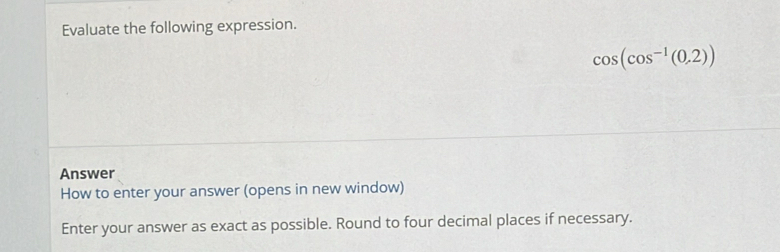 Evaluate the following expression.
cos (cos^(-1)(0,2))
Answer 
How to enter your answer (opens in new window) 
Enter your answer as exact as possible. Round to four decimal places if necessary.