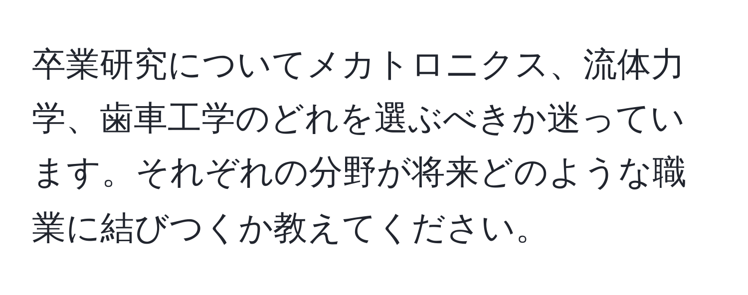 卒業研究についてメカトロニクス、流体力学、歯車工学のどれを選ぶべきか迷っています。それぞれの分野が将来どのような職業に結びつくか教えてください。