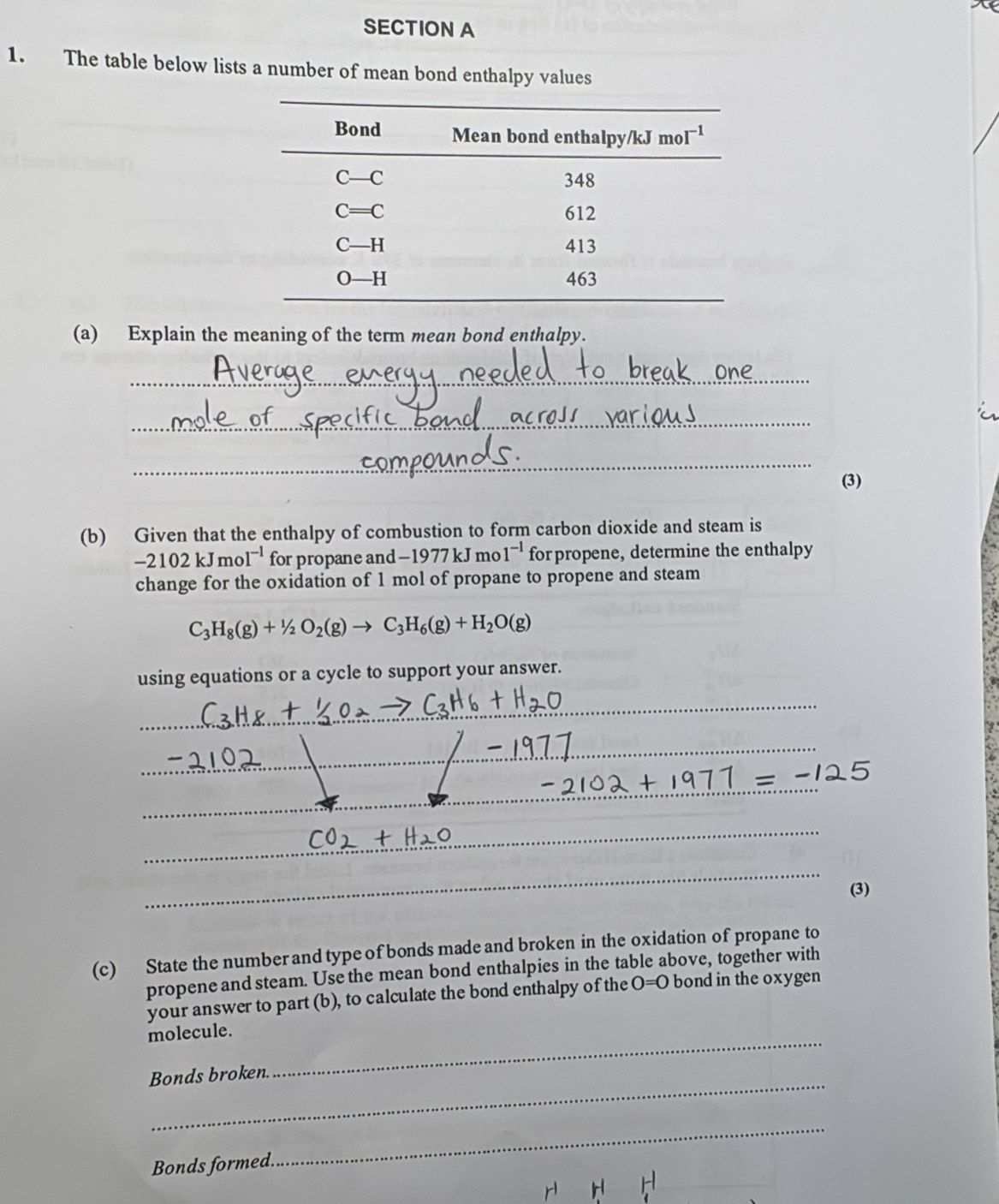 The table below lists a number of mean bond enthalpy values
(a) Explain the meaning of the term mean bond enthalpy.
_
_
_
(3)
(b) Given that the enthalpy of combustion to form carbon dioxide and steam is
-2102kJmol^(-1) for propane and -1977kJ mo 1^(-1) for propene, determine the enthalpy
change for the oxidation of 1 mol of propane to propene and steam
C_3H_8(g)+1/2O_2(g)to C_3H_6(g)+H_2O(g)
using equations or a cycle to support your answer.
_
_
_
_
_
_
_
(3)
(c) State the number and type of bonds made and broken in the oxidation of propane to
propene and steam. Use the mean bond enthalpies in the table above, together with
your answer to part (b), to calculate the bond enthalpy of the O=0 bond in the oxygen
_
molecule.
_
Bonds broken
_
_
Bonds formed.