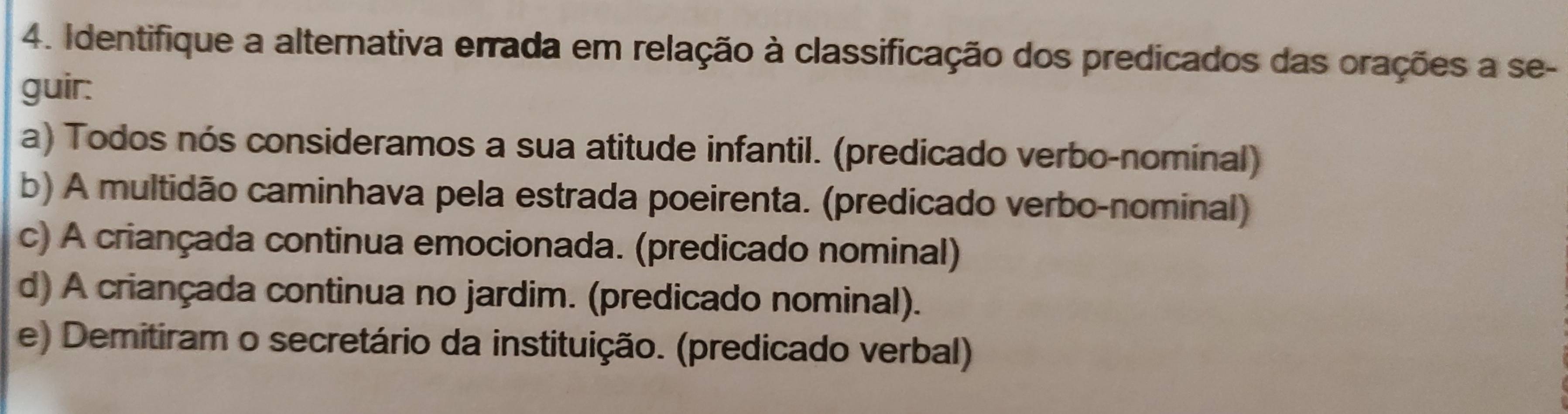 Identifique a alternativa errada em relação à classificação dos predicados das orações a se-
guir:
a) Todos nós consideramos a sua atitude infantil. (predicado verbo-nominal)
b) A multidão caminhava pela estrada poeirenta. (predicado verbo-nominal)
c) A criançada continua emocionada. (predicado nominal)
d) A criançada continua no jardim. (predicado nominal).
e) Demitiram o secretário da instituição. (predicado verbal)