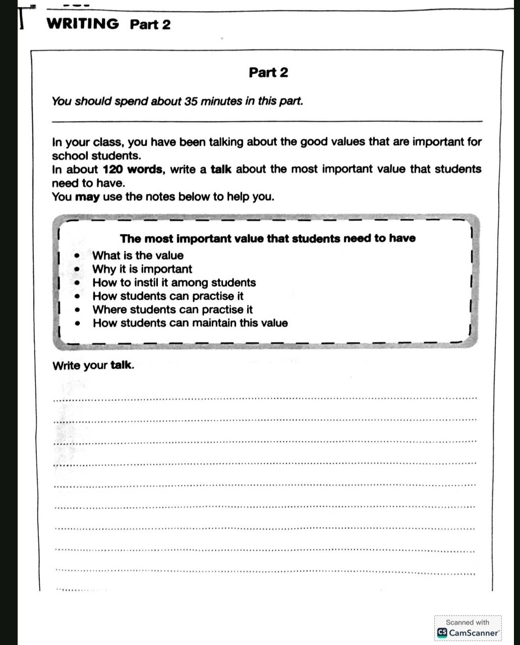 WRITING Part 2
Part 2
You should spend about 35 minutes in this part.
_
In your class, you have been talking about the good values that are important for
school students.
In about 120 words, write a talk about the most important value that students
need to have.
You may use the notes below to help you.
The most important value that students need to have
What is the value
Why it is important
How to instil it among students
How students can practise it
Where students can practise it
How students can maintain this value
Write your talk.
_
_
_
_
_
_
_
_
_
_
Scanned with
S CamScanner