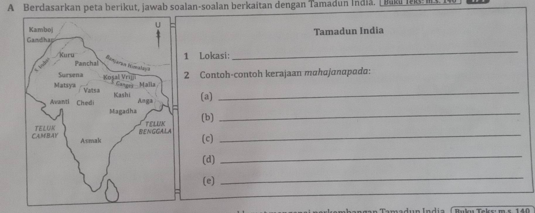 A Berdasarkan peta berikut, jawab soalan-soalan berkaitan dengan Tamadun India. [ Buku Ieks: I 
Tamadun India 
1 Lokasi: 
_ 
2 Contoh-contoh kerajaan mahajanapada: 
_ 
(a) 
(b) 
_ 
(c) 
_ 
(d) 
_ 
(e)_ 
a n gan Tamadun Índia ( Buku Teks: m.s. 140