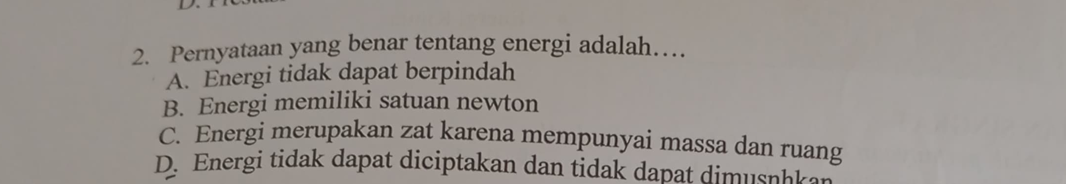 Pernyataan yang benar tentang energi adalah…
A. Energi tidak dapat berpindah
B. Energi memiliki satuan newton
C. Energi merupakan zat karena mempunyai massa dan ruang
D. Energi tidak dapat diciptakan dan tidak dapat dimusphkan