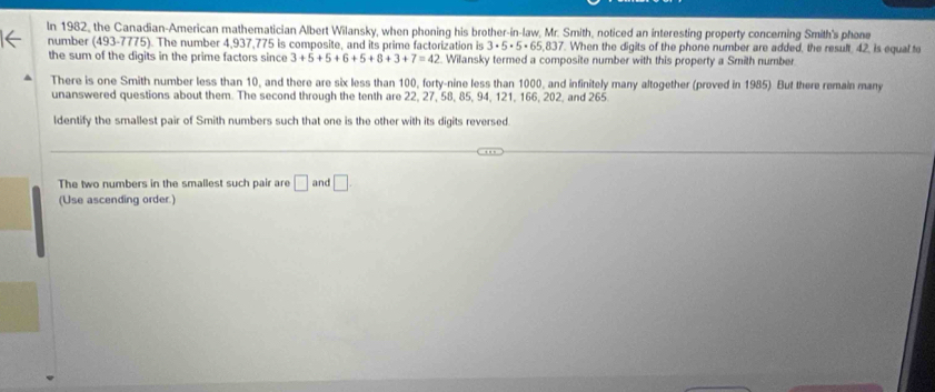 In 1982, the Canadian-American mathematician Albert Wilansky, when phoning his brother-in-law, Mr. Smith, noticed an interesting property concerning Smith's phoe 
number (493-7775). The number 4,937,775 is composite, and its prime factorization is 3· 5· 5· 65,837. When the digits of the phone number are added, the result. 42, is equal to 
the sum of the digits in the prime factors since 3+5+5+6+5+8+3+7=42 Wilansky termed a composite number with this property a Smith number 
There is one Smith number less than 10, and there are six less than 100, forty-nine less than 1000, and infinitely many altogether (proved in 1985) But there remain many 
unanswered questions about them. The second through the tenth are 22, 27, 58, 85, 94, 121, 166, 202, and 265
ldentify the smallest pair of Smith numbers such that one is the other with its digits reversed. 
The two numbers in the smallest such pair are □ and □. 
(Use ascending order.)
