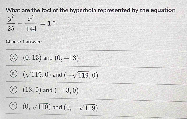 What are the foci of the hyperbola represented by the equation
 y^2/25 - x^2/144 =1 ?
Choose 1 answer:
A (0,13) and (0,-13)
B (sqrt(119),0) and (-sqrt(119),0)
C (13,0) and (-13,0)
D (0,sqrt(119)) and (0,-sqrt(119))