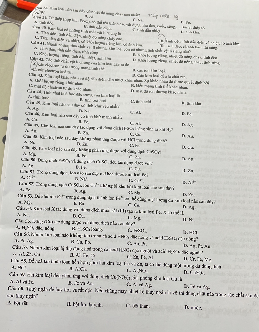 Cầu 38. Kim loại nào sau đây có nhiệt độ nóng chảy cao nhất?
A. W
B. Al.
C. Na. D. Fe.
Câu 39. Từ thép (hợp kim Fe-C), có thể rèn thành các vật dụng như dao, cuốc, xẻng.... Bởi vì thép có
A. tính dẻo. B. tính dẫn điện. C. tính dẫn nhiệt. D. ánh kim.
Câu 40. Kim loại có những tính chất vật lí chung là
A. Tính dèo, tính dẫn điện, nhiệt độ nóng chảy cao. B. Tính dèo, tính dẫn điện và nhiệt, có ánh kim.
C. Tính dẫn điện và nhiệt, có khối lượng riêng lớn, có ánh kim. D. Tính dèo, có ánh kim, rất cứng.
Câu 41. Ngoài những tính chất vật lí chung, kim loại còn có những tính chất vật lí riêng nào?
A. Tính dèo, tính dẫn điện, tính cứng. B. Khối lượng riêng, nhiệt độ nóng chảy, tính dèo.
C. Khối lượng riêng, tính dẫn nhiệt, ánh kim. D. Khối lượng riêng, nhiệt độ nóng chảy, tính cứng.
Câu 42. Các tính chất vật lí chung của kim loại gây ra do
A các electron tự do trong mạng tinh thể. B. các ion kim loại.
C. các electron hoá trị.
D. Các kim loại đều là chất rắn,
Câu 43. Kim loại khác nhau có độ dẫn điện, dẫn nhiệt khác nhau. Sự khác nhau đó được quyết định bởi
A. khối lượng riêng khác nhau. B. kiểu mạng tỉnh thể khác nhau.
C. mật độ electron tự do khác nhau. D. mật độ ion dương khác nhau.
Câu 44. Tính chất hoá học đặc trưng của kim loại là
A. tính base. B. tính oxi hoá. C. tính acid. D. tính khử.
Câu 45. Kim loại nào sau đây có tính khử yếu nhất?
A. Âg. B. Na. C. Al. D. Fe.
Câu 46. Kim loại nào sau đây có tính khử mạnh nhất? D. Ag.
A. Cu. B. Fe. C. Al.
Câu 47. Kim loại nào sau đây tác dụng với dung dịch H₂SO₄ loãng sinh ra khí H₂?
A. Ag. B. Zn. C. Cu. D. Au.
Câu 48. Kim loại nào sau đây không phản ứng được với HCl trong dung dịch?
A. Ni. B. Zn. C. Fe. D. Cu.
Câu 49. Kim loại nào sau đây không phản ứng được với dung dịch CuSO₄?
A. Mg. B. Fe. C. Zn. D. Ag.
Câu 50. Dung dịch FeSO₄ và dung dịch CuSO 04 đều tác dụng được với?
A. Ag. B. Fe. C. Cu. D. Zn.
Câu 51. Trong dung dịch, ion nào sau đây oxi hoá được kim loại Fe?
A. Ca^(2+). B. Na^+. C. Cu^(2+). D. Al^(3+).
Câu 52. Trong dung dịch CuSO_4, ion Cu^(2+) * không bị khử bởi kim loại nào sau đây?
A. Fe. B. Ag. C. Mg.
D. Zn.
Câu 53. Để khử ion Fe³* trong dung dịch thành ion Fe^(2+) có thể dùng một lượng dư kim loại nào sau đây?
A. Mg. B. Ba. C. Cu. D. Ag.
Câu 54. Kim loại X tác dụng với dung dịch muối sắt (III) tạo ra kim loại Fe. X có thể là
A. Na. B. Cu. C. Mg D. Ni.
Câu 55. Đồng (Cu) tác dụng được với dung dịch nào sau đây?
A. H_2SO 4 đặc, nóng. B. H_2SO_4 loãng. C. FeSO_4. D. HCl.
Câu 56. Nhóm kim loại nào không tan trong cả acid HNO_3 đặc nóng và acid H_2SO_4 đặc nóng?
A. Pt, Ag. B. Cu, Pb. C. Au, Pt. D. Ag, Pt, Au.
Câu 57. Nhóm kim loại bị thụ động hoá trong cả acid HNO_3 đặc nguội và acid H_2SO_4 đặc nguội?
A. Al, Zn, Cu B. Al, Fe, Cr C. Zn,Fe,Al D. Cr, Fe, Mg
Câu 58. Để hoà tan hoàn toàn hỗn hợp gồm hai kim loại Cu và Zn , ta có thể dùng một lượng dư dung dịch
A. HCl. B. AlCl₃. C. AgNO_3. CuSO_4.
D. 
Câu 59. Hai kim loại đều phản ứng với dung dịch Cu(NO_3) 2 giải phóng kim loại Cu là
A. Al và Fe. B. Fe và Au. C. Al và Ag. D. Fe và Ag.
Câu 60. Thuỷ ngân dễ bay hơi và rất độc. Nếu chẳng may nhiệt kế thủy ngân bị vỡ thì dùng chất nào trong các chất sau đề
độc thủy ngân?
A. bột sắt. B. bột lưu huỳnh. C. bột than. D. nước.