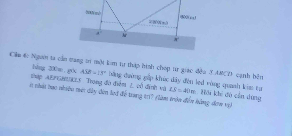 Cầu 6: Người ta cần trang trí một kim tự tháp hình chóp tứ giác đều S.ABCD cạnh bên
bằng 200 m , góc ASB=15° băng đường gấp khúc dây đèn led vòng quanh kim tự
tháp AEFGHIJKLS . Trong đó điểm 1 cổ định và LS=40m
it nhật bao nhiêu mét dây đèn led đễ trang tri? (làm tròn đến hàng đơn vị) Hồi khi đó cần dùng