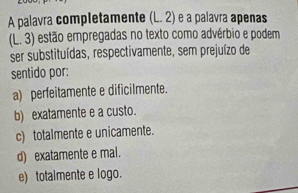 A palavra completamente (L. 2) e a palavra apenas
(L. 3) estão empregadas no texto como advérbio e podem
ser substituídas, respectivamente, sem prejuízo de
sentido por:
a) perfeitamente e dificilmente.
b) exatamente e a custo.
c) totalmente e unicamente.
d) exatamente e mal.
e) totalmente e logo.