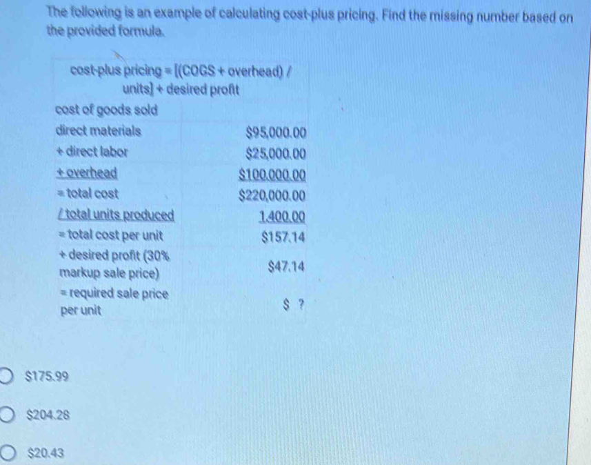 The following is an example of calculating cost-plus pricing. Find the missing number based on
the provided formula.
cost-plus pricing =[(cos s+ overhead) /
units] + desired profit
cost of goods sold
direct materials $95,000.00
+ direct labor $25,000.00
+ overhead $100.000.00
= total cost $220,000.00
/ total units produced 1.400.00
= total cost per unit $157.14
+ desired profit (30%
markup sale price)
$47.14
= required sale price
per unit $ ?
$175.99
$204.28
$20.43