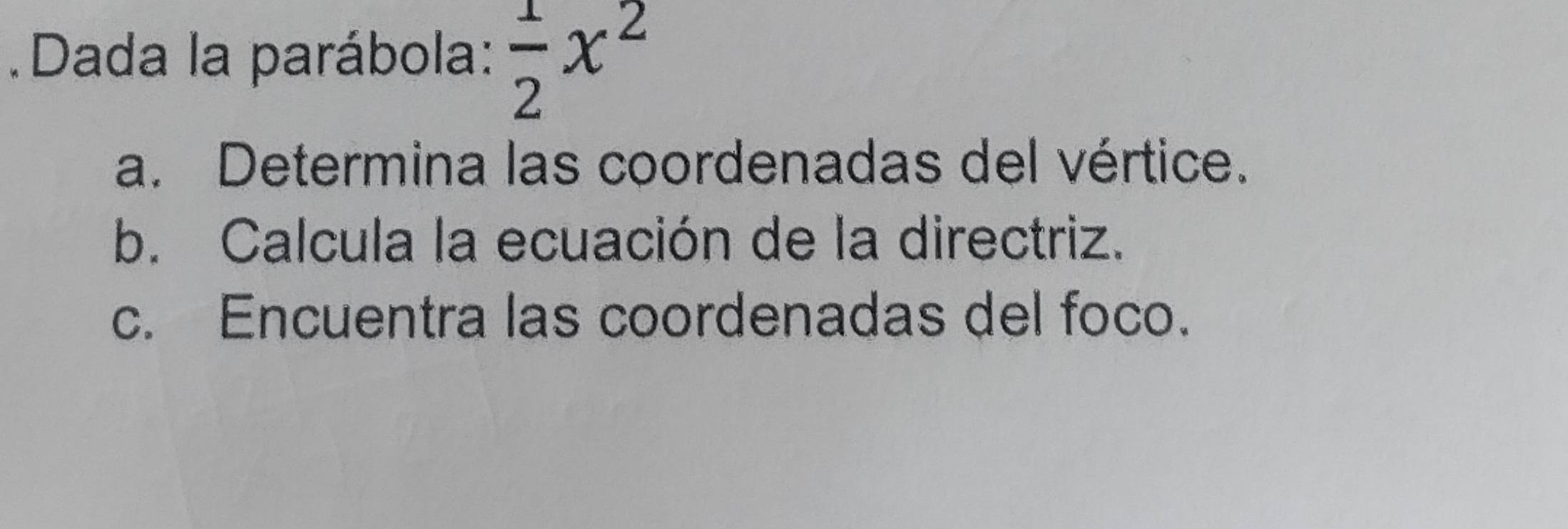 Dada la parábola:  1/2 x^2
a. Determina las coordenadas del vértice. 
b. Calcula la ecuación de la directriz. 
c. Encuentra las coordenadas del foco.