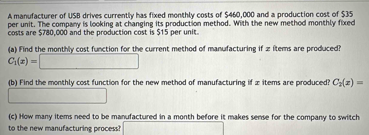 A manufacturer of USB drives currently has fixed monthly costs of $460,000 and a production cost of $35
per unit. The company is looking at changing its production method. With the new method monthly fixed 
costs are $780,000 and the production cost is $15 per unit. 
(a) Find the monthly cost function for the current method of manufacturing if x ítems are produced?
C_1(x)=□
(b) Find the monthly cost function for the new method of manufacturing if x items are produced? C_2(x)=
(-3, -1,4][-1)
(c) How many items need to be manufactured in a month before it makes sense for the company to switch 
to the new manufacturing process? overline 1/2b