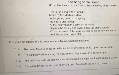 The Song of the Friend
(From the Paiute Indian Dialect, Translated by Mary Austin)
This is the song of the Friend,
Made by the Medicine Man
In the young dusk of the spring,
Moonless and tender,
At the hour when the balm-giving herbs
Begin to be musky and sweet along the creek borders.
When the smell of the sage is sharp in the trails of the cattle
And the ants run busilv still
How does the subject of this poem relate to Native American traditions?
A. The poem focuses of the strife Native Americans faced by European colonization.
B. The simplicity of life among the natural world is portrayed in a positive light.
C. The politics of cultures and wars are viewed as more important than the natural world.
D. The poem favors the success of civilization in America to the trapping of nature.