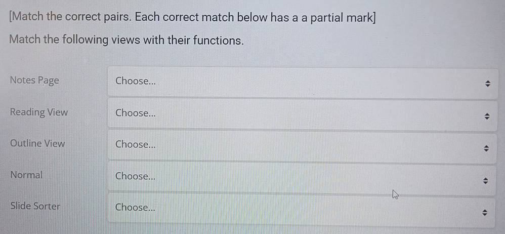 [Match the correct pairs. Each correct match below has a a partial mark] 
Match the following views with their functions. 
Notes Page Choose... 
Reading View Choose... 
Outline View Choose... 

Normal Choose... * 
Slide Sorter Choose...