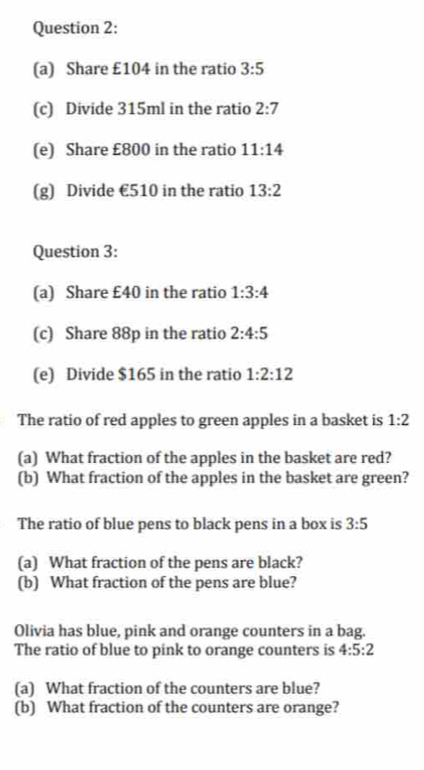 Share £104 in the ratio 3:5
(c) Divide 315ml in the ratio 2:7
(e) Share £800 in the ratio 11:14
(g) Divide €510 in the ratio 13:2
Question 3: 
(a) Share £40 in the ratio 1:3:4
(c) Share 88p in the ratio 2:4:5
(e) Divide $165 in the ratio 1:2:12
The ratio of red apples to green apples in a basket is 1:2
(a) What fraction of the apples in the basket are red? 
(b) What fraction of the apples in the basket are green? 
The ratio of blue pens to black pens in a box is 3:5
(a) What fraction of the pens are black? 
(b) What fraction of the pens are blue? 
Olivia has blue, pink and orange counters in a bag. 
The ratio of blue to pink to orange counters is 4:5:2
(a) What fraction of the counters are blue? 
(b) What fraction of the counters are orange?