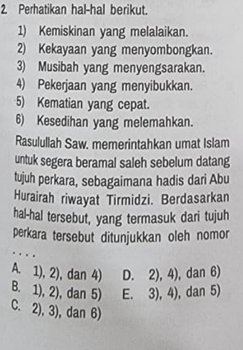 Perhatikan hal-hal berikut.
1) Kemiskinan yang melalaikan.
2) Kekayaan yang menyombongkan.
3) Musibah yang menyengsarakan.
4) Pekerjaan yang menyibukkan.
5) Kematian yang cepat.
6) Kesedihan yang melemahkan.
Rasulullah Saw. memerintahkan umat Islam
untuk segera beramal saleh sebelum datang
tujuh perkara, sebagaimana hadis dari Abu
Hurairah riwayat Tirmidzi. Berdasarkan
hal-hal tersebut, yang termasuk dari tujuh
perkara tersebut ditunjukkan oleh nomor
…
A. 1),2). C tan 4) D 2),4) , dan 6)
1),2) , dan 5) 3),4) ,dan 5)
C. 2),3) , dan 6)