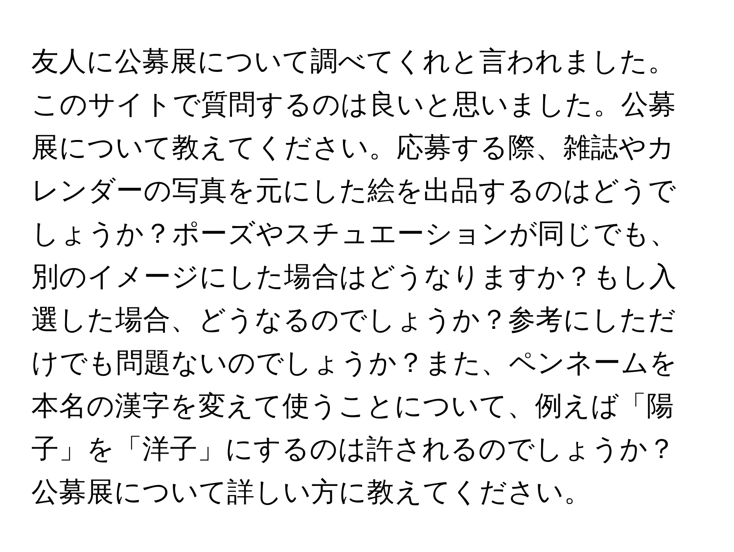 友人に公募展について調べてくれと言われました。このサイトで質問するのは良いと思いました。公募展について教えてください。応募する際、雑誌やカレンダーの写真を元にした絵を出品するのはどうでしょうか？ポーズやスチュエーションが同じでも、別のイメージにした場合はどうなりますか？もし入選した場合、どうなるのでしょうか？参考にしただけでも問題ないのでしょうか？また、ペンネームを本名の漢字を変えて使うことについて、例えば「陽子」を「洋子」にするのは許されるのでしょうか？公募展について詳しい方に教えてください。