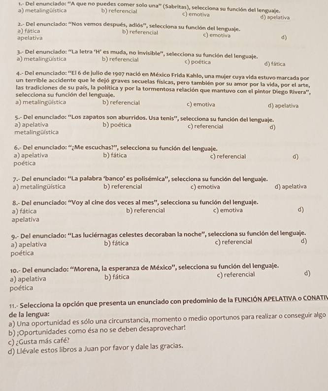 1.- Del enunciado: “A que no puedes comer solo una” (Sabritas), selecciona su función del lenguaje.
a) metalingüística b) referencial c) emotiva d) apelativa
2.- Del enunciado: “Nos vemos después, adiós”, selecciona su función del lenguaje.
a) fática b) referencial c) emotiva
apelativa d)
3.- Del enunciado: “La letra ‘H’ es muda, no invisible”, selecciona su función del lenguaje.
a) metalingüística b) referencial c) poética d) fática
4.- Del enunciado: “El 6 de julio de 1907 nació en México Frida Kahlo, una mujer cuya vida estuvo marcada por
un terrible accidente que le dejó graves secuelas físicas, pero también por su amor por la vida, por el arte,
las tradiciones de su país, la política y por la tormentosa relación que mantuvo con el pintor Diego Rivera'',
selecciona su función del lenguaje.
a) metalingüística b) referencial c) emotiva d) apelativa
5.- Del enunciado: “Los zapatos son aburridos. Usa tenis”, selecciona su función del lenguaje.
a) apelatíva b) poética c) referencial d)
metal ingüística
6.- Del enunciado: “¿Me escuchas?”, selecciona su función del lenguaje.
a) apelativa b) fática c) referencial d)
poética
7.- Del enunciado: “La palabra ‘banco’ es polisémica”, selecciona su función del lenguaje.
a) metalingüística b) referencial c) emotiva d) apelativa
8.- Del enunciado: “Voy al cine dos veces al mes”, selecciona su función del lenguaje.
a) fática b) referencial c) emotiva d)
apelativa
9.- Del enunciado: “Las luciérnagas celestes decoraban la noche”, selecciona su función del lenguaje.
a) apelativa b) fática c) referencial d)
poética
10.- Del enunciado: “Morena, la esperanza de México”, selecciona su función del lenguaje.
a) apelativa b) fática c) referencial d)
poética
11.- Selecciona la opción que presenta un enunciado con predominio de la FUNCIÓN APELATIVA o CONATIV
de la lengua:
a) Una oportunidad es sólo una circunstancia, momento o medio oportunos para realizar o conseguir algo
b) ;Oportunidades como ésa no se deben desaprovechar!
c) ¿Gusta más café?
d) Llévale estos libros a Juan por favor y dale las gracias.