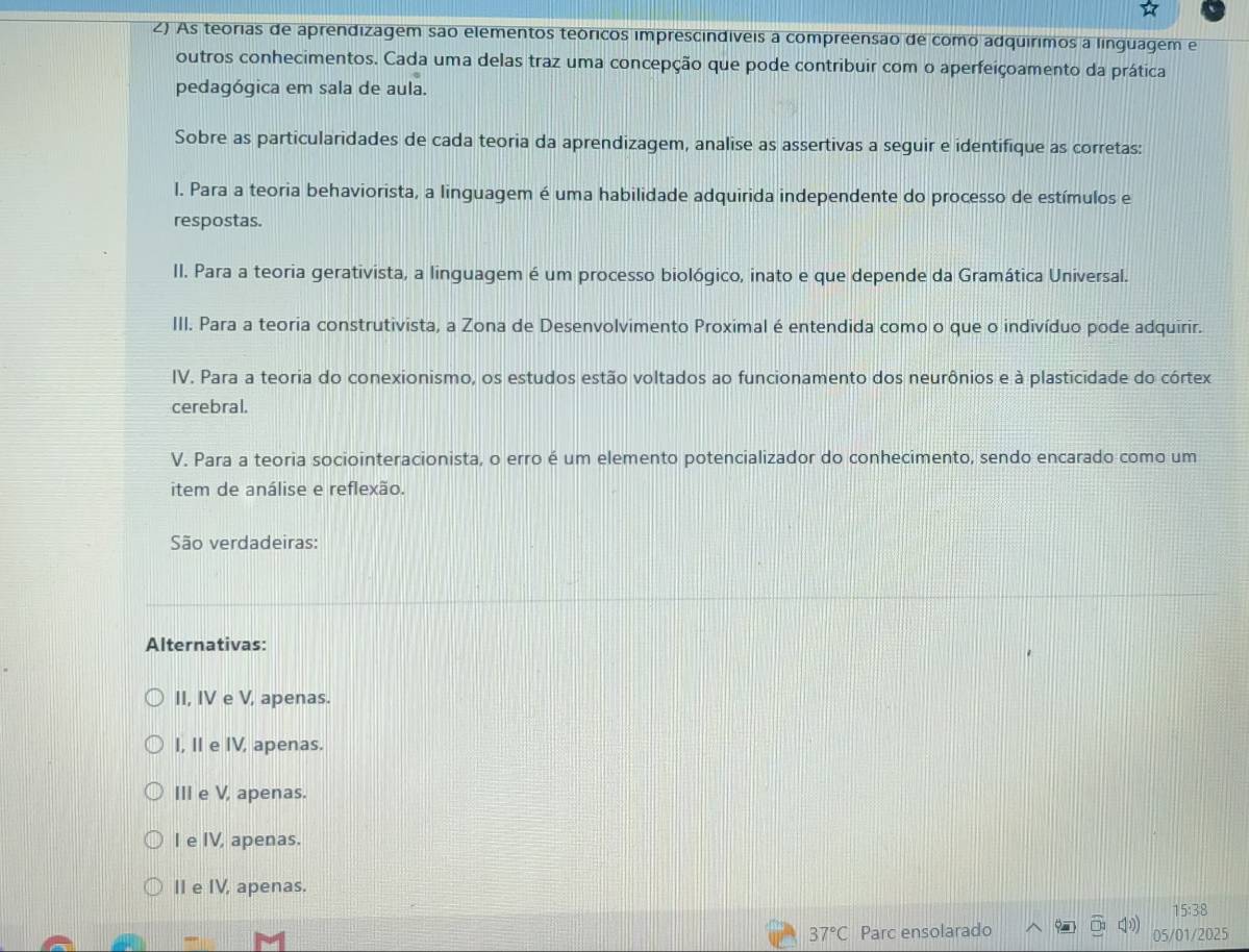 As teorias de aprendizagem são elementos teóricos imprescindíveis a compreensão de como adquírimos a linguagem e
outros conhecimentos. Cada uma delas traz uma concepção que pode contribuir com o aperfeiçoamento da prática
pedagógica em sala de aula.
Sobre as particularidades de cada teoria da aprendizagem, analise as assertivas a seguir e identifique as corretas:
l. Para a teoria behaviorista, a linguagem é uma habilidade adquirida independente do processo de estímulos e
respostas.
II. Para a teoria gerativista, a linguagem é um processo biológico, inato e que depende da Gramática Universal.
III. Para a teoria construtivista, a Zona de Desenvolvimento Proximal é entendida como o que o indivíduo pode adquirir.
IV. Para a teoria do conexionismo, os estudos estão voltados ao funcionamento dos neurônios e à plasticidade do córtex
cerebral.
V. Para a teoria sociointeracionista, o erro é um elemento potencializador do conhecimento, sendo encarado como um
item de análise e reflexão.
São verdadeiras:
Alternativas:
II, IV e V, apenas.
I, II e IV, apenas.
III e V, apenas.
I e IV, apenas.
II e IV, apenas.
15:38
37°C Parc ensolarado
05/01/2025