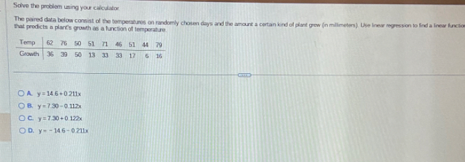 Solve the problem using your caliculator
The paired data below consist of the temperatures on randomly cho sen days and the amount a certain kind of plant grew (in millimeters). Use linear regression to find a linear functio
that predicts a plant's growth as a function of temperature.
A. y=14.6+0.211x
B. y=7.30-0.112x
C. y=7.30+0.122x
D. y=-14.6-0.211x