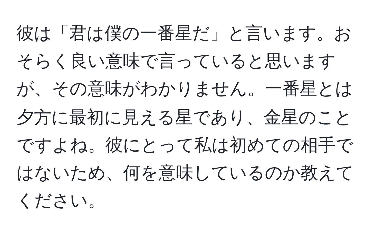 彼は「君は僕の一番星だ」と言います。おそらく良い意味で言っていると思いますが、その意味がわかりません。一番星とは夕方に最初に見える星であり、金星のことですよね。彼にとって私は初めての相手ではないため、何を意味しているのか教えてください。