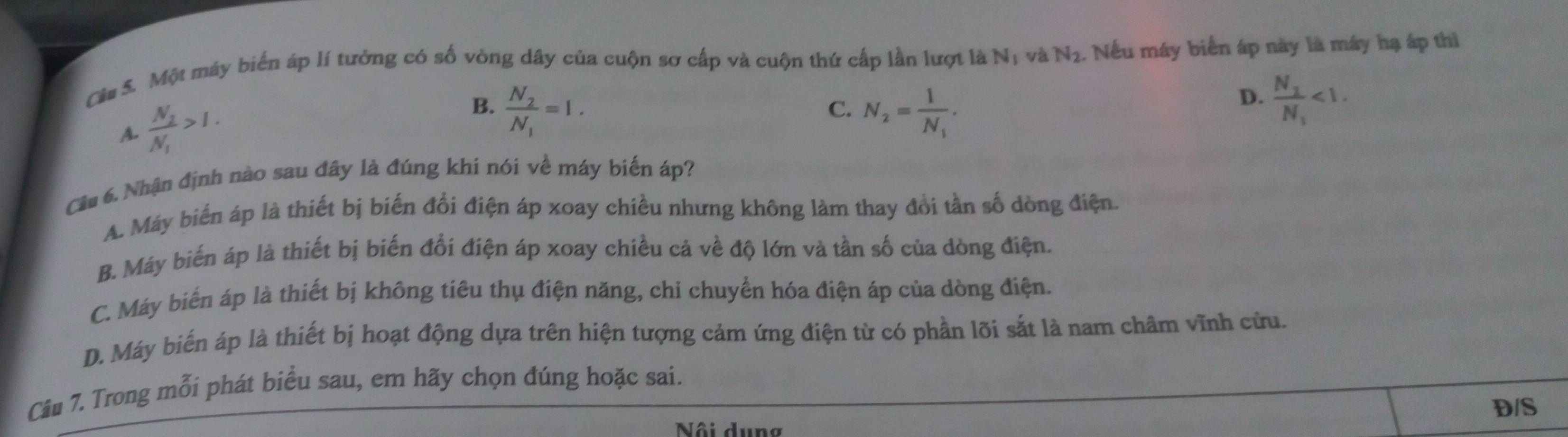 Cầa S. Một máy biển áp lí tưởng có số vòng dây của cuộn sơ cấp và cuộn thứ cấp lần lượt là Nị và N_2. Nếu máy biển áp này là máy hạ áp thì
A. frac N_2N_1>1.
B. frac N_2N_1=1. N_2=frac 1N_1. 
C.
D. frac N_1N_1<1</tex>. 
Cầu 6. Nhận định nào sau đây là đúng khí nói về máy biến áp?
A. Máy biến áp là thiết bị biến đổi điện áp xoay chiều nhưng không làm thay đổi tần số dòng điện.
B. Máy biến áp là thiết bị biến đổi điện áp xoay chiều cả về độ lớn và tần số của dòng điện.
C. Máy biển áp là thiết bị không tiêu thụ điện năng, chỉ chuyển hóa điện áp của dòng điện.
D. Máy biển áp là thiết bị hoạt động dựa trên hiện tượng cảm ứng điện từ có phần lõi sắt là nam châm vĩnh cửu.
Câu 7. Trong mỗi phát biểu sau, em hãy chọn đúng hoặc sai.
D/S
Nội dung