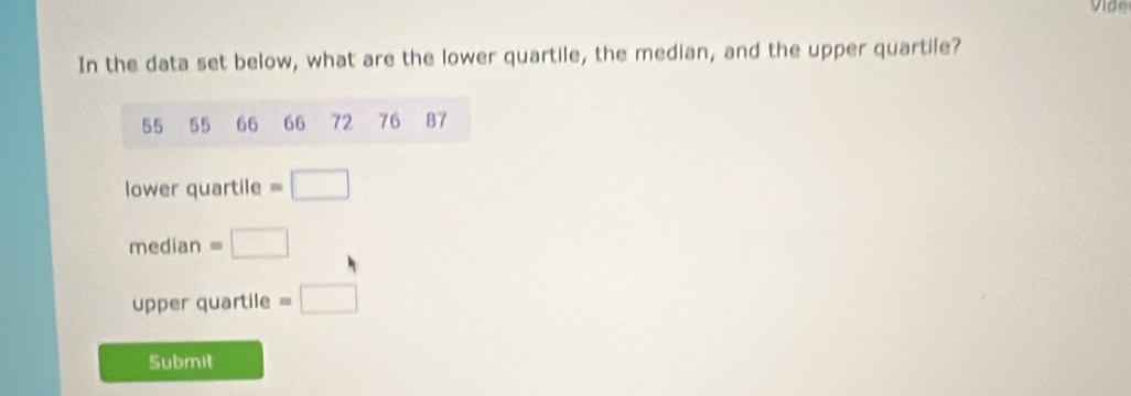 Vide 
In the data set below, what are the lower quartile, the median, and the upper quartile?
55 55 66 66 72 76 87
lower quartile =□
median =□
upper quartile =□
Submit