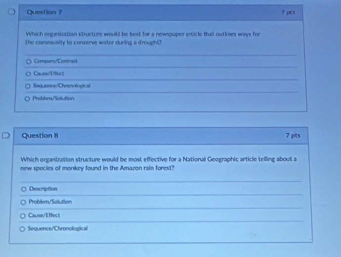 Questian 7 7 pts
Which organization structure would be best for a newspaper article that outlines ways for
the community to conserve water during a drought?
Compare/Contrast
Calise/Effect
Sequence/Chrenological
Problem/Soiution
Question 8 7 pts
Which organization structure would be most effective for a National Geographic article telling about a
new species of monkey found in the Amazon rain forest?
Description
Problem/Solution
Cause/Effect
Sequence/Chronological