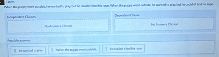 When the puppy went outside, he wanted to play, but he couldn't find his rope. When the puppy went outside, he wanted to play, but he couldn't find his rope,
Independent Clauses Dependent Clause
No Answers Chosen No Answers Chosen
Possible answers
he wanted to play When the puppy went autside. he couldn't find his rope