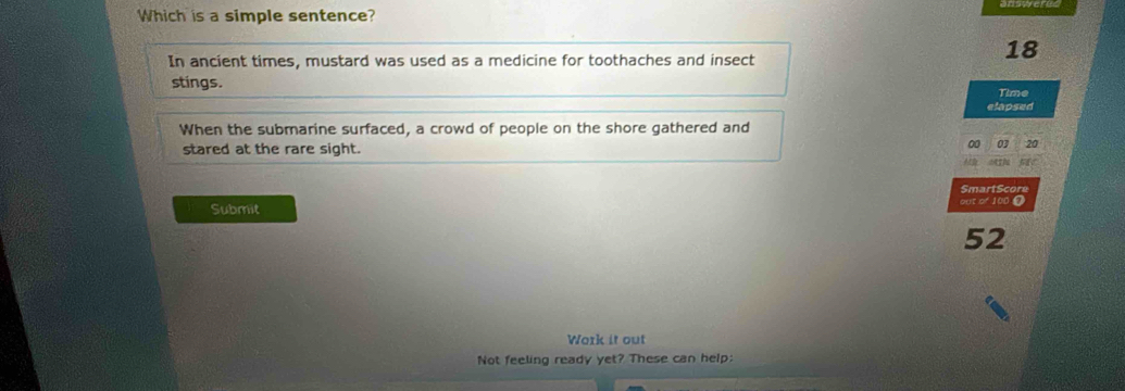 Which is a simple sentence?
In ancient times, mustard was used as a medicine for toothaches and insect
18
stings. Time
elapsed
When the submarine surfaced, a crowd of people on the shore gathered and
stared at the rare sight.
SmartScore
Submit out of 100 Ω
52
Work it out
Not feeling ready yet? These can help: