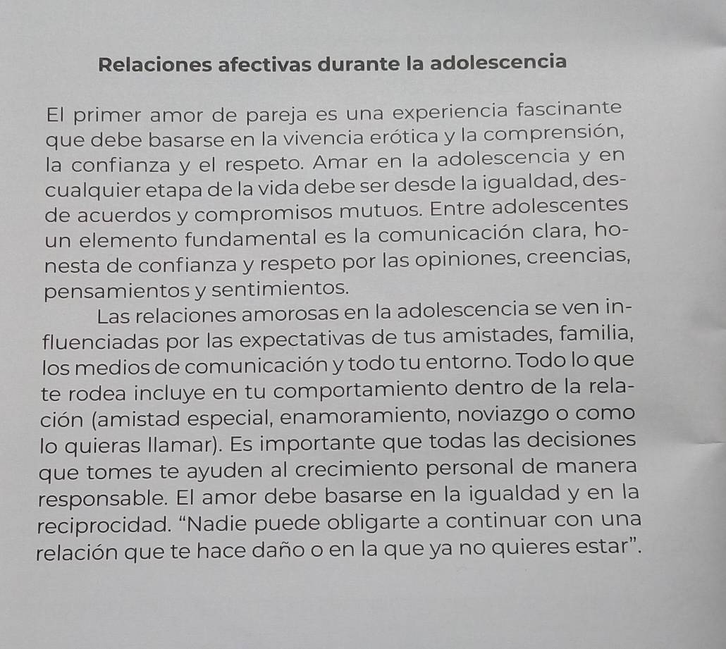 Relaciones afectivas durante la adolescencia 
El primer amor de pareja es una experiencia fascinante 
que debe basarse en la vivencia erótica y la comprensión, 
la confianza y el respeto. Amar en la adolescencia y en 
cualquier etapa de la vida debe ser desde la igualdad, des- 
de acuerdos y compromisos mutuos. Entre adolescentes 
un elemento fundamental es la comunicación clara, ho- 
nesta de confianza y respeto por las opiniones, creencias, 
pensamientos y sentimientos. 
Las relaciones amorosas en la adolescencia se ven in- 
fluenciadas por las expectativas de tus amistades, familia, 
los medios de comunicación y todo tu entorno. Todo lo que 
te rodea incluye en tu comportamiento dentro de la rela- 
(ción (amistad especial, enamoramiento, noviazgo o como 
lo quieras Ilamar). Es importante que todas las decisiones 
que tomes te ayuden al crecimiento personal de manera 
responsable. El amor debe basarse en la igualdad y en la 
reciprocidad. “Nadie puede obligarte a continuar con una 
relación que te hace daño o en la que ya no quieres estar”.