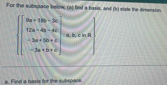 For the subspace below, (a) find a basis, and (b) state the dimension.
beginarrayl 9a+18b+3c 12a+4b-4c -3a+6b+c -3a+b+c)endarray. : a, b, c in R 
a. Find a basis for the subspace.