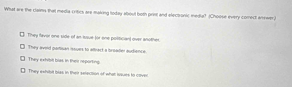 What are the claims that media critics are making today about both print and electronic media? (Choose every correct answer.)
They favor one side of an issue (or one politician) over another.
They avold partisan issues to attract a broader audience.
They exhibit bias in their reporting.
They exhibit bias in their selection of what issues to cover.