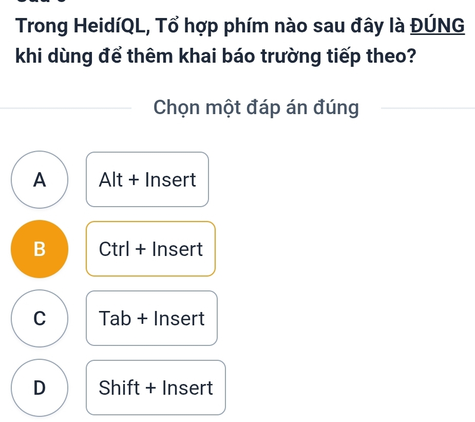 Trong HeidíQL, Tổ hợp phím nào sau đây là ĐÚNG
khi dùng để thêm khai báo trường tiếp theo?
Chọn một đáp án đúng
A Alt + Insert
B Ctrl + Insert
C Tab + Insert
D Shift + Insert