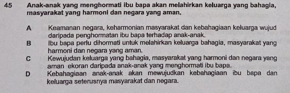 Anak-anak yang menghormati ibu bapa akan melahirkan keluarga yang bahagia,
masyarakat yang harmoni dan negara yang aman.
A Keamanan negara, keharmonian masyarakat dan kebahagiaan keluarga wujud
daripada penghormatan ibu bapa terhadap anak-anak.
B Ibu bapa perlu dihormati untuk melahirkan keluarga bahagia, masyarakat yang
harmoni dan negara yang aman.
C Kewujudan keluarga yang bahagia, masyarakat yang harmoni dan negara yang
aman ekoran daripada anak-anak yang menghormati ibu bapa.
D Kebahagiaan anak-anak akan mewujudkan kebahagiaan ibu bapa dan
keluarga seterusnya masyarakat dan negara.