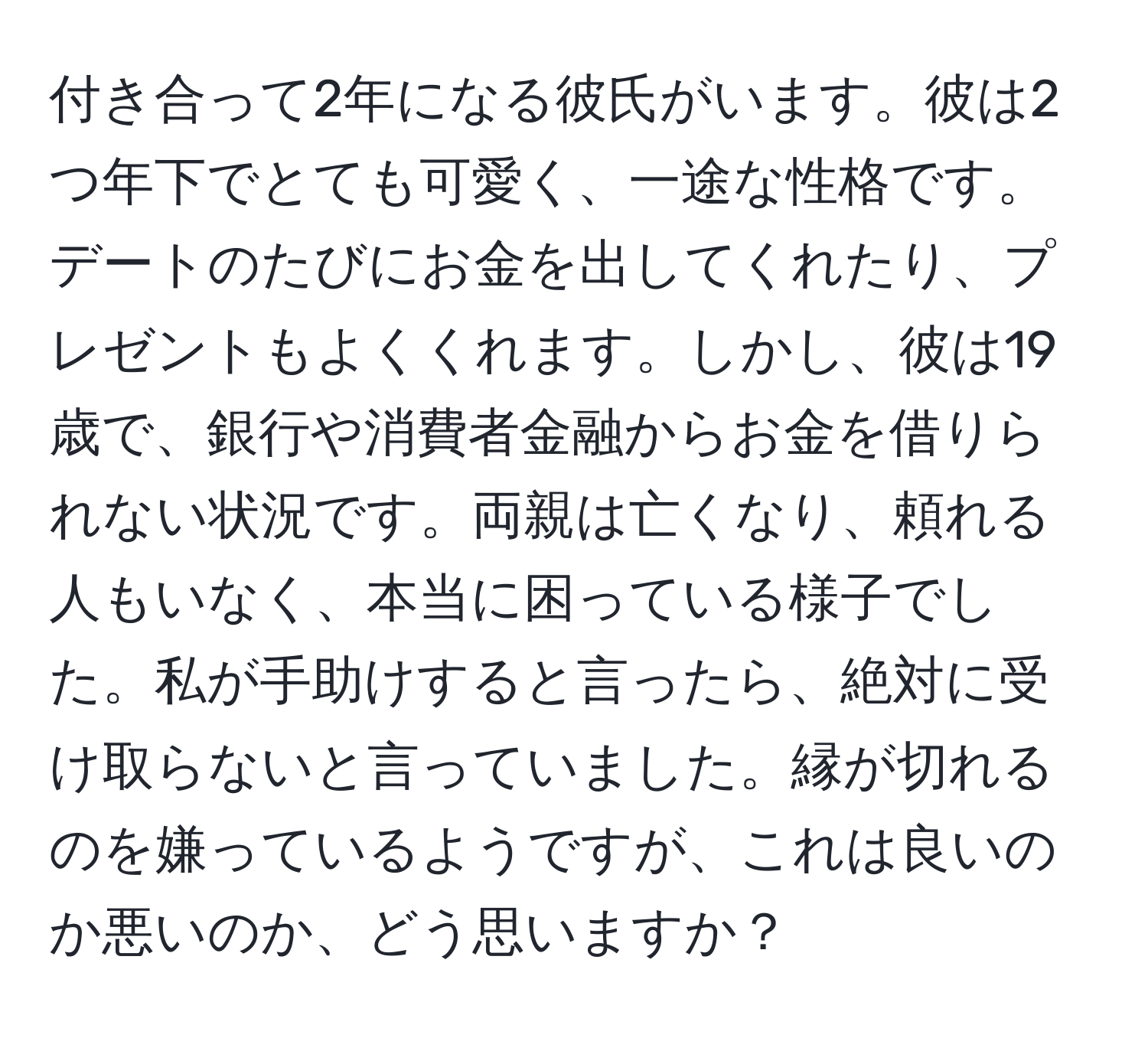 付き合って2年になる彼氏がいます。彼は2つ年下でとても可愛く、一途な性格です。デートのたびにお金を出してくれたり、プレゼントもよくくれます。しかし、彼は19歳で、銀行や消費者金融からお金を借りられない状況です。両親は亡くなり、頼れる人もいなく、本当に困っている様子でした。私が手助けすると言ったら、絶対に受け取らないと言っていました。縁が切れるのを嫌っているようですが、これは良いのか悪いのか、どう思いますか？