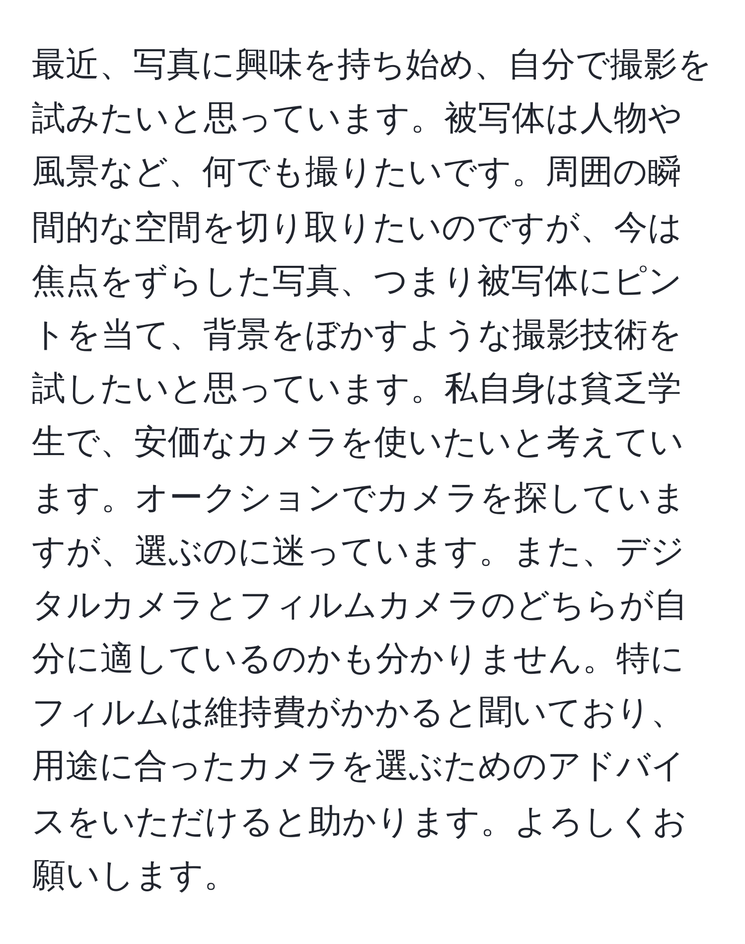 最近、写真に興味を持ち始め、自分で撮影を試みたいと思っています。被写体は人物や風景など、何でも撮りたいです。周囲の瞬間的な空間を切り取りたいのですが、今は焦点をずらした写真、つまり被写体にピントを当て、背景をぼかすような撮影技術を試したいと思っています。私自身は貧乏学生で、安価なカメラを使いたいと考えています。オークションでカメラを探していますが、選ぶのに迷っています。また、デジタルカメラとフィルムカメラのどちらが自分に適しているのかも分かりません。特にフィルムは維持費がかかると聞いており、用途に合ったカメラを選ぶためのアドバイスをいただけると助かります。よろしくお願いします。