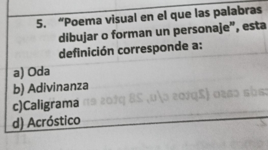 “Poema visual en el que las palabras
dibujar o forman un personaje”, esta
definición corresponde a:
a) Oda
b) Adivinanza
c)Caligrama
d) Acróstico