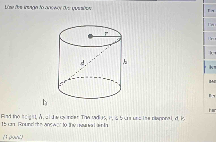 Use the image to answer the question. 
Iten 
Iter 
Iten 
Iten 
Iten 
Iten 
Iten 
Iten 
Find the height, ん, of the cylinder. The radius, γ, is 5 cm and the diagonal, α, is
15 cm. Round the answer to the nearest tenth. 
(1 point)