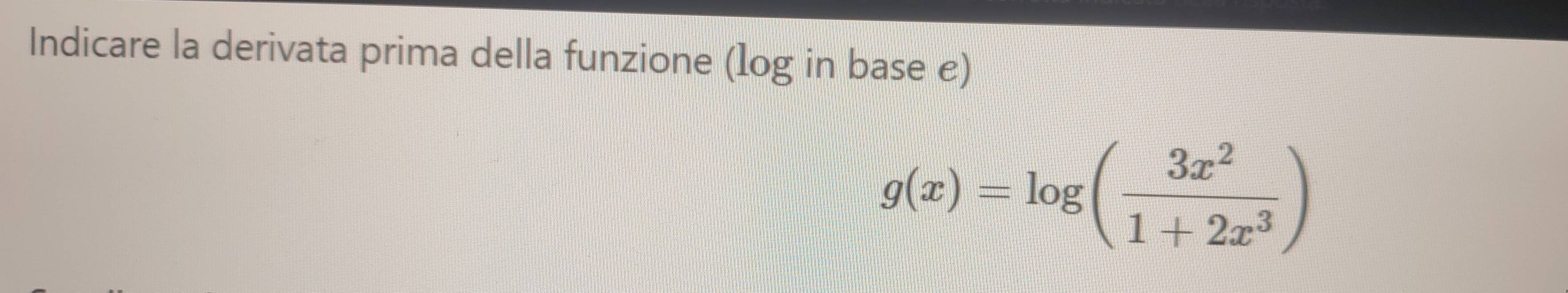 Indicare la derivata prima della funzione (log in base e)
g(x)=log ( 3x^2/1+2x^3 )