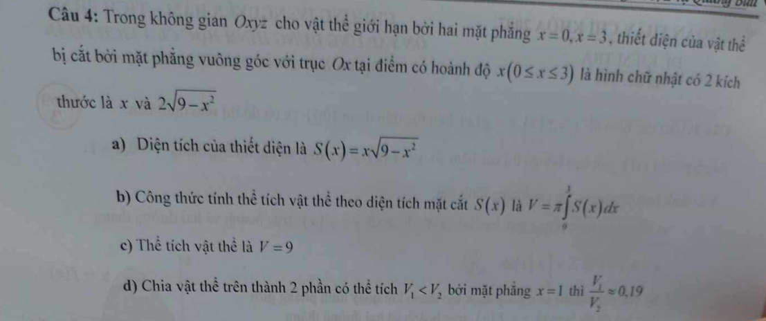 Trong không gian Oxyz cho vật thể giới hạn bởi hai mặt phẳng x=0, x=3 , thiết diện của vật thể
bị cắt bởi mặt phẳng vuông góc với trục Ox tại điểm có hoành độ x(0≤ x≤ 3) là hình chữ nhật có 2 kích
thước là x và 2sqrt(9-x^2)
a) Diện tích của thiết diện là S(x)=xsqrt(9-x^2)
b) Công thức tính thể tích vật thể theo diện tích mặt cất S(x) là V=π ∈tlimits _0^(1S(x)dx
c) Thể tích vật thể là V=9
d) Chia vật thể trên thành 2 phần có thể tích V_1) bởi mặt phắng x=1 thì frac V_1V_2approx 0.19