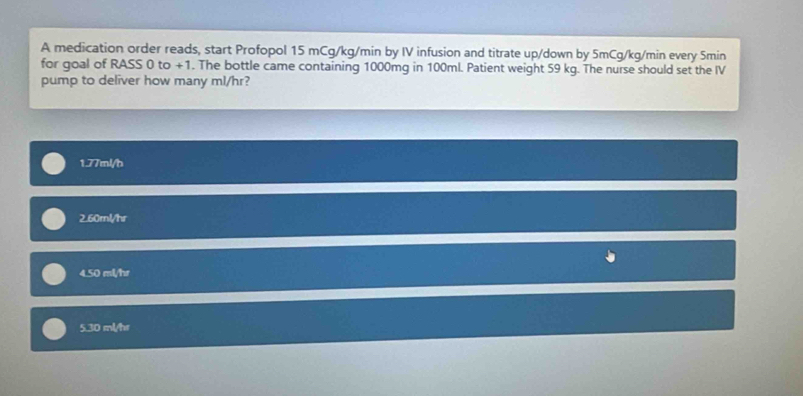 A medication order reads, start Profopol 15 mCg/kg/min by IV infusion and titrate up/down by 5mCg/kg/min every Smin
for goal of RASS 0 to +1. The bottle came containing 1000mg in 100ml. Patient weight 59 kg. The nurse should set the IV
pump to deliver how many ml/hr?
1. 77ml/h
2. 60ml/hr
4. 50 ml/hr
5. 30 ml/hr