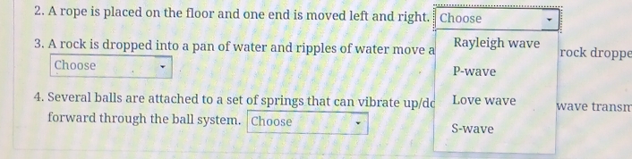 A rope is placed on the floor and one end is moved left and right. Choose
3. A rock is dropped into a pan of water and ripples of water move a Rayleigh wave rock droppe
Choose P-wave
4. Several balls are attached to a set of springs that can vibrate up/dc Love wave wave transm
forward through the ball system. Choose S-wave