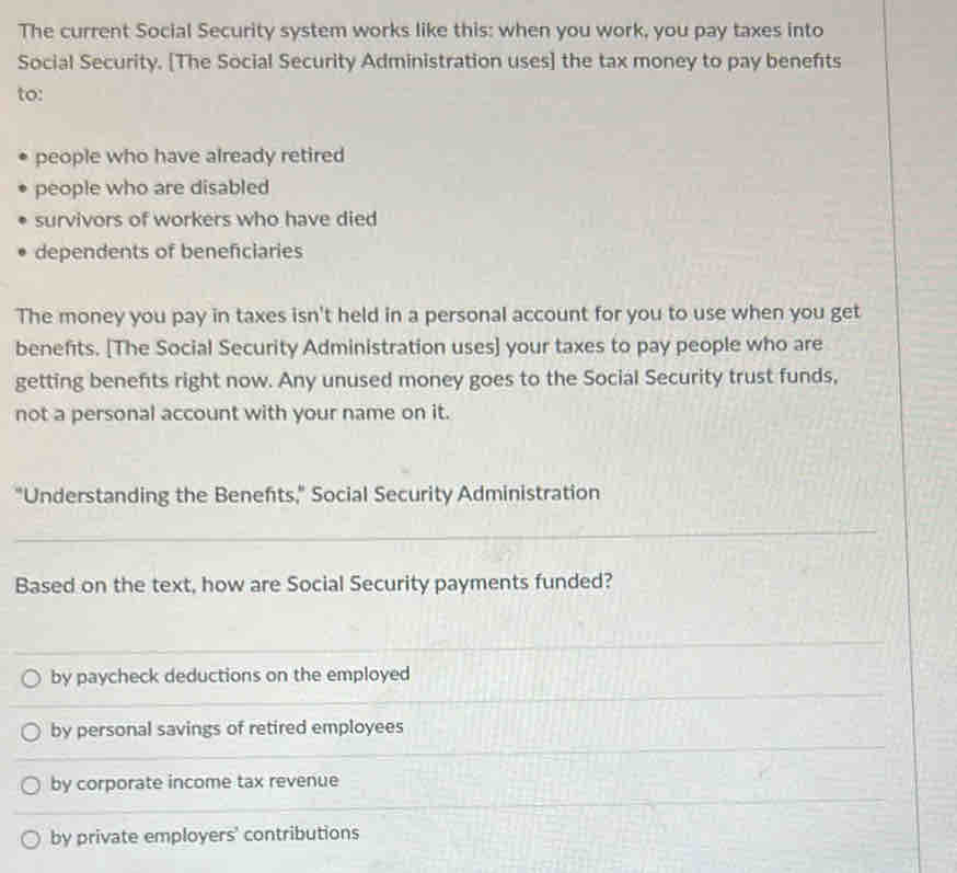 The current Social Security system works like this: when you work, you pay taxes into
Social Security. [The Social Security Administration uses] the tax money to pay benefits
to:
people who have already retired
people who are disabled
survivors of workers who have died
dependents of beneficiaries
The money you pay in taxes isn't held in a personal account for you to use when you get
benefits. [The Social Security Administration uses] your taxes to pay people who are
getting benefits right now. Any unused money goes to the Social Security trust funds,
not a personal account with your name on it.
"Understanding the Benefts," Social Security Administration
_
Based on the text, how are Social Security payments funded?
_
__
by paycheck deductions on the employed
_
_
_
by personal savings of retired employees
_
_
by corporate income tax revenue
_
_
by private employers' contributions