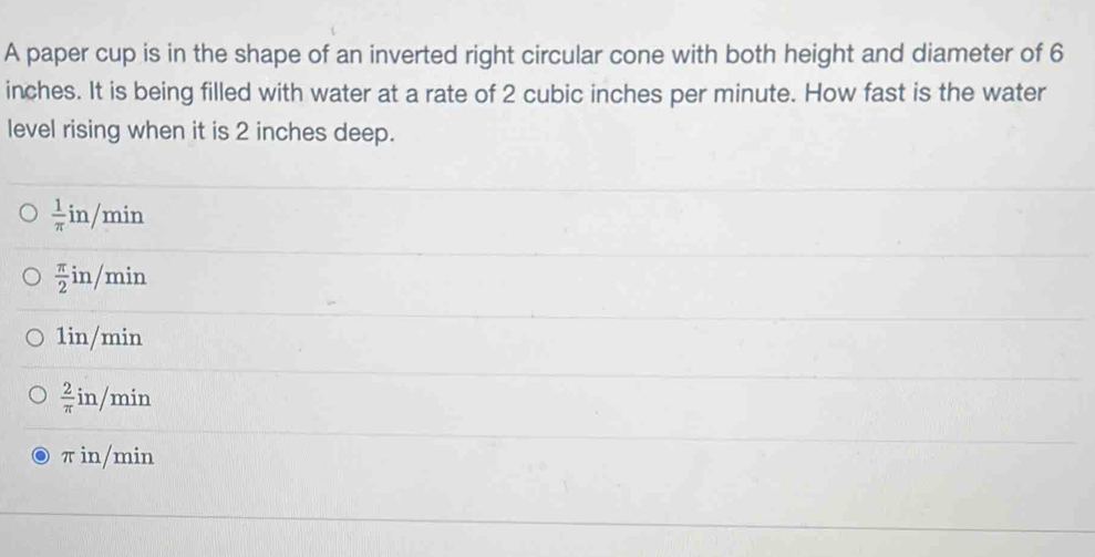 A paper cup is in the shape of an inverted right circular cone with both height and diameter of 6
inches. It is being filled with water at a rate of 2 cubic inches per minute. How fast is the water
level rising when it is 2 inches deep.
 1/π  in/min
 π /2 in/min
1in/min
 2/π  in/min
π in/min