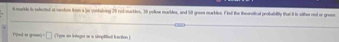 A marble is selected at random from a jar containing 20 red marbles, 30 yellow marbles, and 50 green marbles. Find the theoretical probability that it is either red or green 
Pred or green) □ (Type an integer or a simplified fraction.)