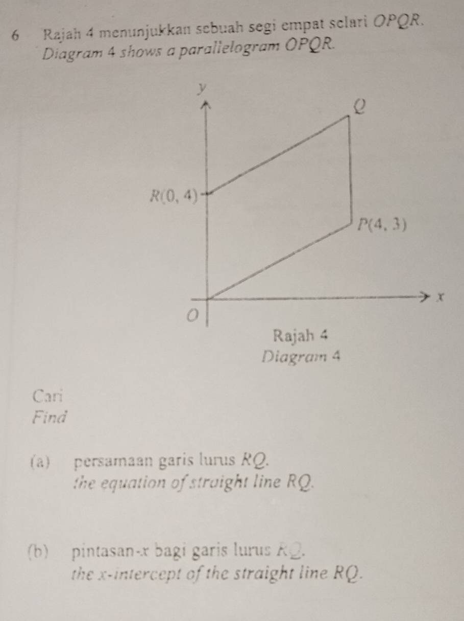 Rajah 4 menunjukkan sebuah segi empat sclari OPQR.
Diagram 4 shows a parallelogram OPQR.
Diagram 4
Cari
Find
(a) persamaan garis lurus RQ.
the equation of straight line RQ.
(b) pintasan-x bagi garis lurus R@.
the x-intercept of the straight line RQ.