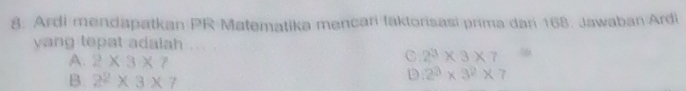 Ardi mendapatkan PR Matematika mencari laktorisasi prima dari 168. Jawaban Ardi
yang tepat adalah ...
A. 2* 3* 7
C 2^3* 3* 7^9
B. 2^2* 3* 7
D 2^3* 3^2* 7