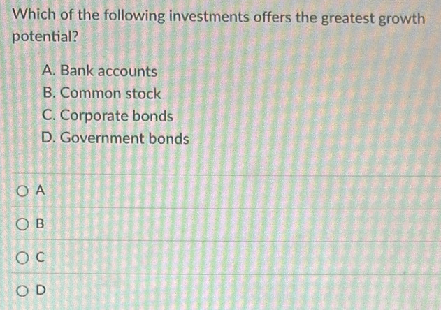 Which of the following investments offers the greatest growth
potential?
A. Bank accounts
B. Common stock
C. Corporate bonds
D. Government bonds
A
B
C
D