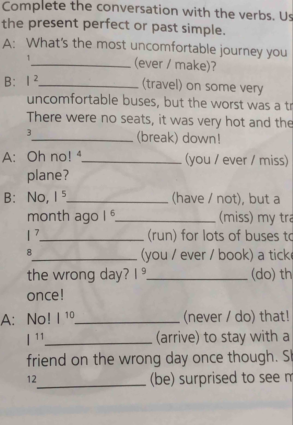 Complete the conversation with the verbs. Us 
the present perfect or past simple. 
A: What's the most uncomfortable journey you 
1_ (ever / make)? 
B: I^2 _ 
(travel) on some very 
uncomfortable buses, but the worst was a tr 
There were no seats, it was very hot and the 
3 
_(break) down! 
A: Oh no! 4_ (you / ever / miss) 
plane? 
B: No, 1^5. _ (have / not), but a 
month ago 1^6 _ (miss) my tra
|^7 _ (run) for lots of buses to 
8 
_(you / ever / book) a tick 
the wrong day? |^ _(do) th 
once! 
A: No! |^10 _ (never / do) that!
l^(11) _ (arrive) to stay with a 
friend on the wrong day once though. Sh 
12 
_(be) surprised to see m